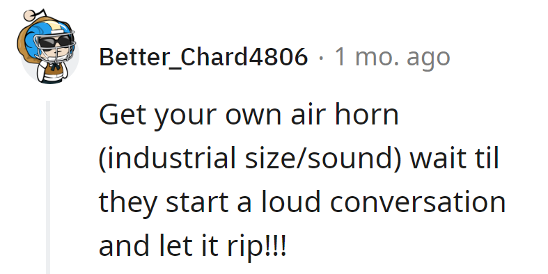 Turn the tables: Invest in an industrial-size air horn, wait for their loud chat, and let the symphony of revenge begin.