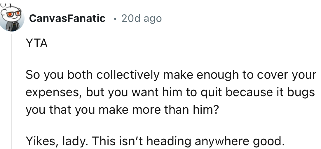 “So you both collectively make enough to cover your expenses, but you want him to quit because it bugs you that you make more than him?”