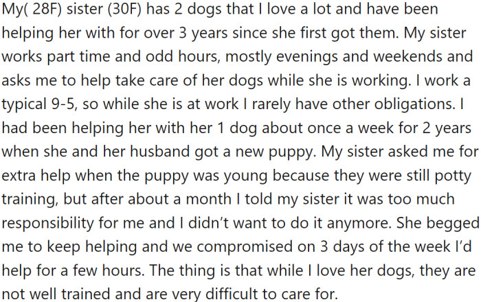 OP (28F) has been helping her sister (30F) care for her two dogs for over three years. Her sister works part-time and has odd hours, leaving OP with the responsibility of caring for the dogs while she is away.