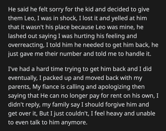 He gave OP the family's number and told her to deal with them herself. OP eventually got Leo back, and they moved back in with her parents. Her fiancé is trying to apologize and convince OP to come back because he can't afford the rent by himself, but OP doesn't want to forgive him.