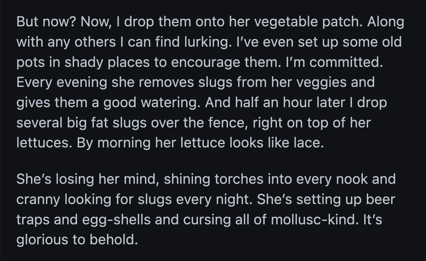 OP watched as her neighbor lost her mind trying to figure out where the slugs came from. She tried every natural deterrent, but the slugs found a way to get to her vegetables.