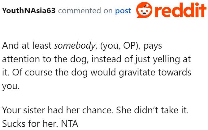 With the OP being loving to the dog and her sister yelling at it, it's only natural that the dog gravitates to the former.