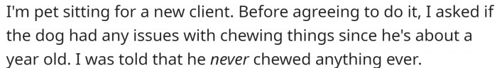 They are pet sitting for a new client. OP asked if the dog had any issues with chewing things before taking him in. The answer was - never.