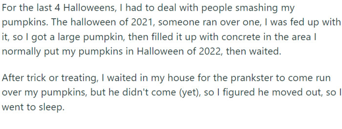 For the past four Halloweens, OP had been plagued by the unwelcome attentions of pumpkin smasher. Their retaliation was innovative: they chose a large pumpkin and filled it with concrete.