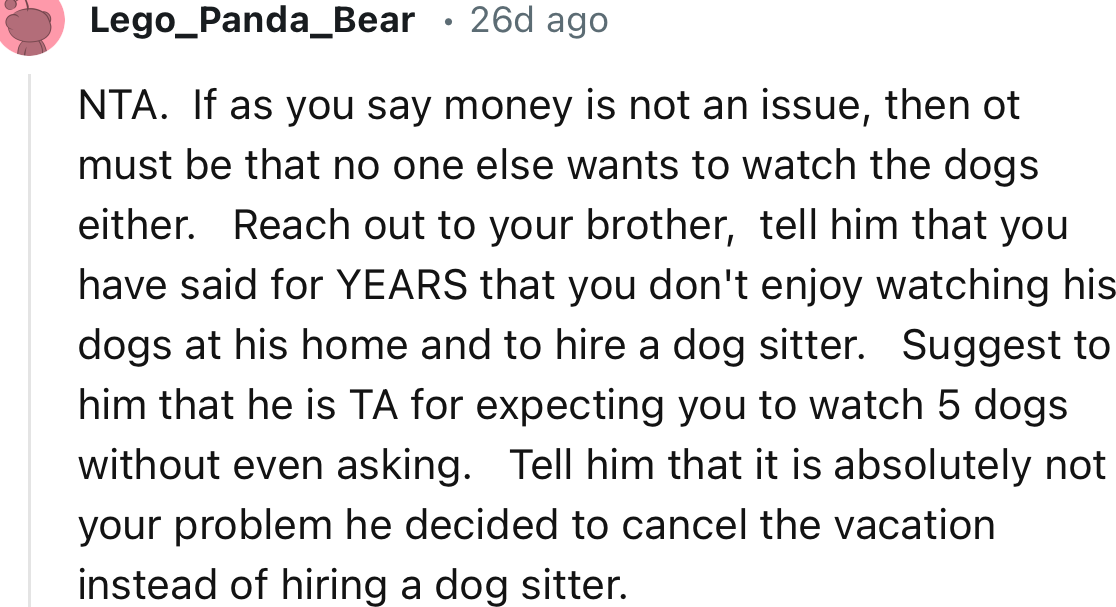 “Reach out to your brother, tell him that you have said for YEARS that you don't enjoy watching his dogs at his home and to hire a dog sitter.”