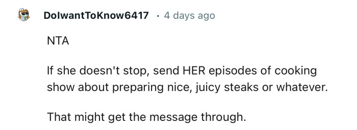 “If she doesn't stop, send HER episodes of cooking show about preparing nice, juicy steaks or whatever.“