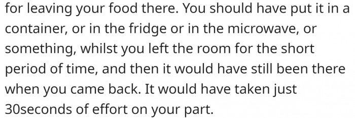 Containers, fridge, and microwave are all nice places to hide food, and it doesn't take more than five seconds to do so.