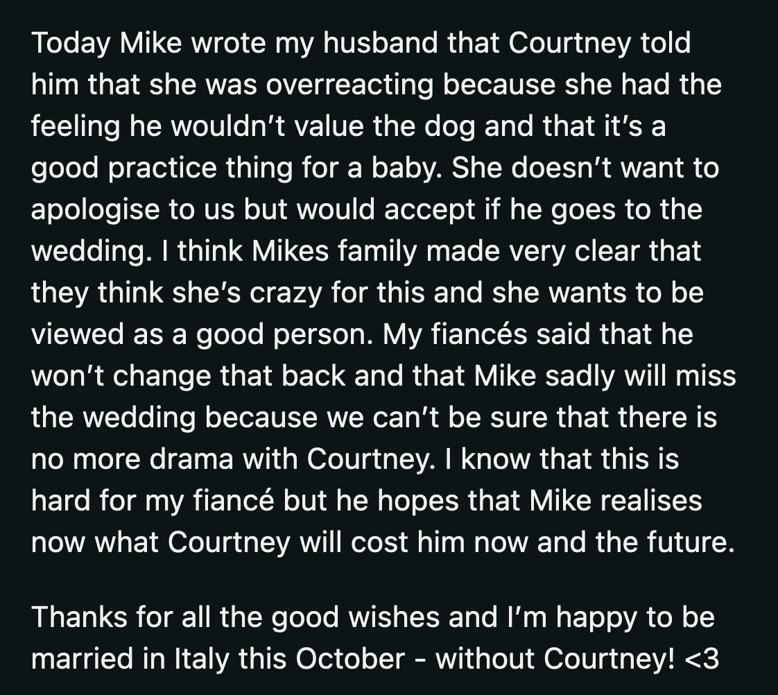 Courtney apologized to Mike for overreacting after his family reacted negatively to her actions. OP's fiancé told Mike it was too late, as he didn't plan to make any more changes to their wedding plans. Mike would miss the wedding, and OP's fiancé hoped it would show him how Courtney's influence on him could affect his future.