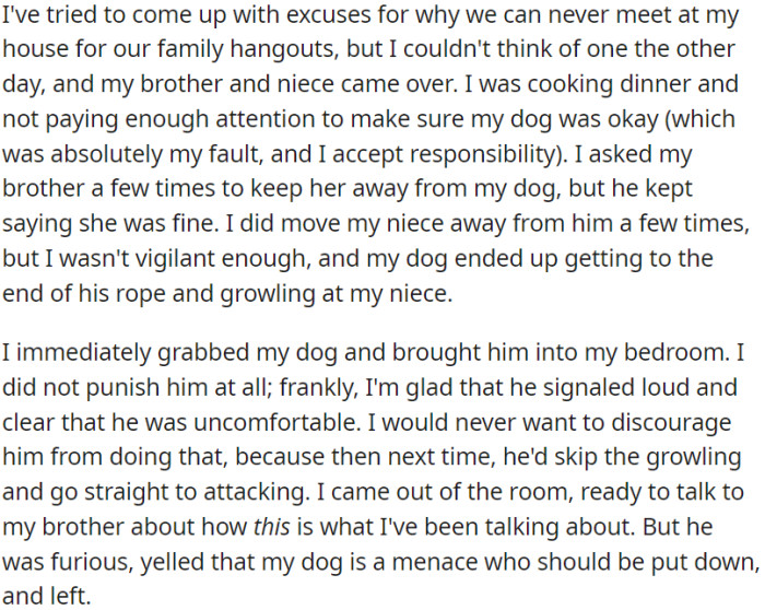 When OP's brother and niece visited, and while OP was cooking, she didn't monitor the dog around the niece, and it growled at her. OP took the dog away and didn't punish it. She wanted to discuss the situation with her brother, but he got angry, called for the dog to be put down, and left.