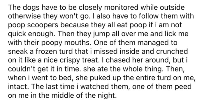 The Redditor explained that the dogs need to be watched closely when they go outside, and they will eat their poop if it's not picked up immediately.