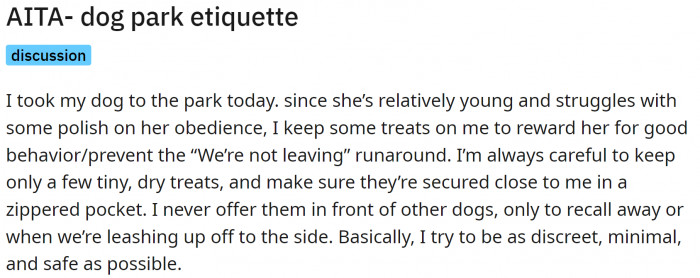 OP took their dog to the dog park. They had some carefully selected dog treats. To prevent any incidents, they kept them in a zippered pocket.