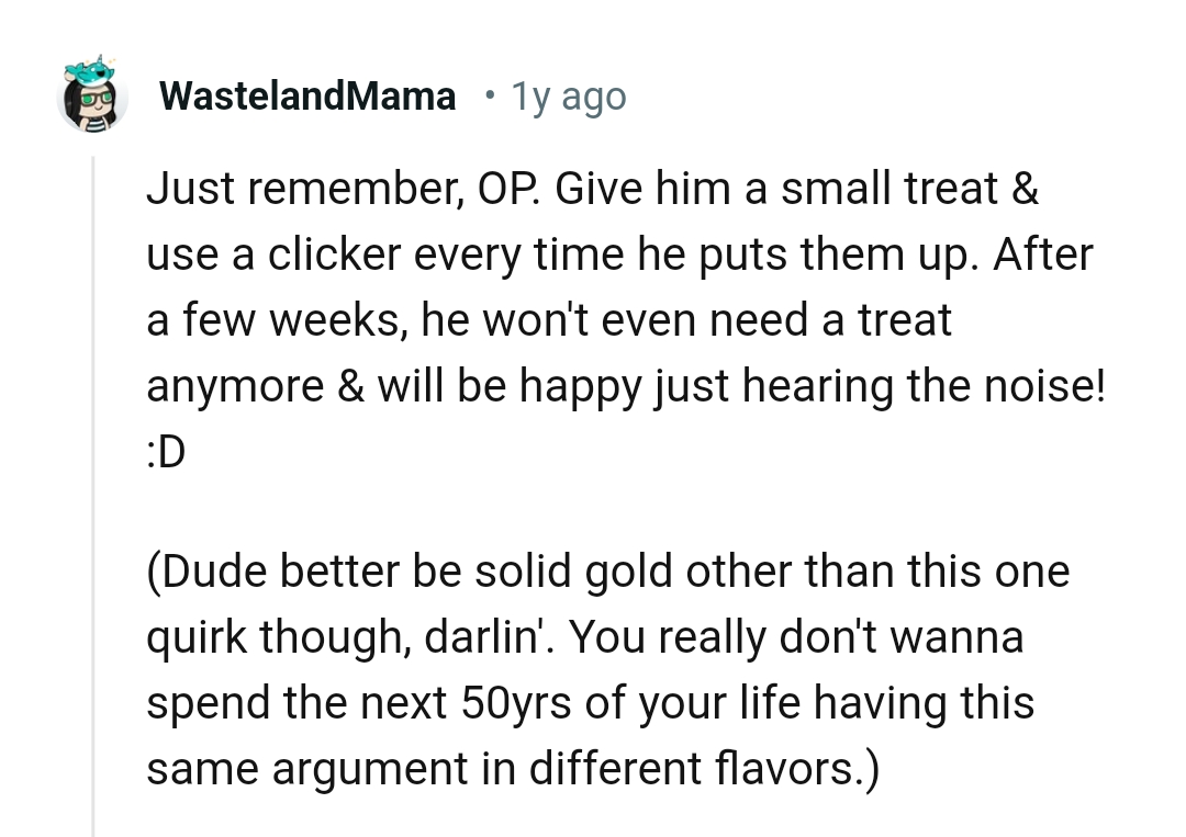 He won't need a treat anymore and he would be happy just to hear the noise