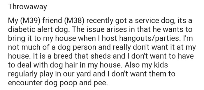 OP explained that his friend recently got a service dog and always wants to bring the dog to his house during hangouts. The problem is, OP isn't a dog person and doesn't want it anywhere near his house or kids.