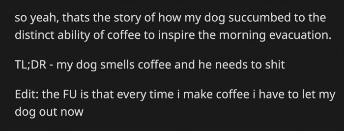 And that's how OP accidentally conditioned her dog into eliminating his bladder as soon as he smells coffee