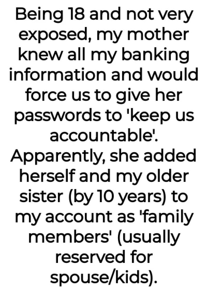 OP was clueless back then, with her mother having all of her bank information. She was forced to give her passwords, and her mother added their family to her bank account.