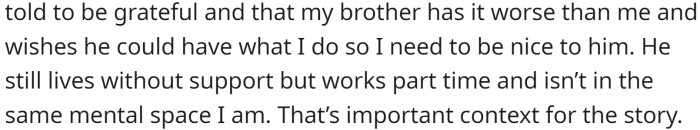 Despite her own struggles, OP has worked hard to receive support and is currently employed full-time, while her brother only works part-time and does not receive help. OP's medical team suggested obtaining a service dog, and she received a puppy who would eventually become her aid.