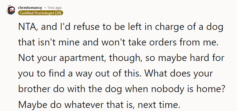 Not your apartment, though, so maybe hard for you to find a way out of this. What does your brother do with the dog when nobody is home? Maybe do whatever that is, next time.