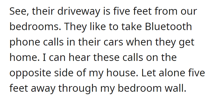 Neighbors' driveway is five feet from bedrooms; they make Bluetooth calls in their cars, audible even through the bedroom wall.