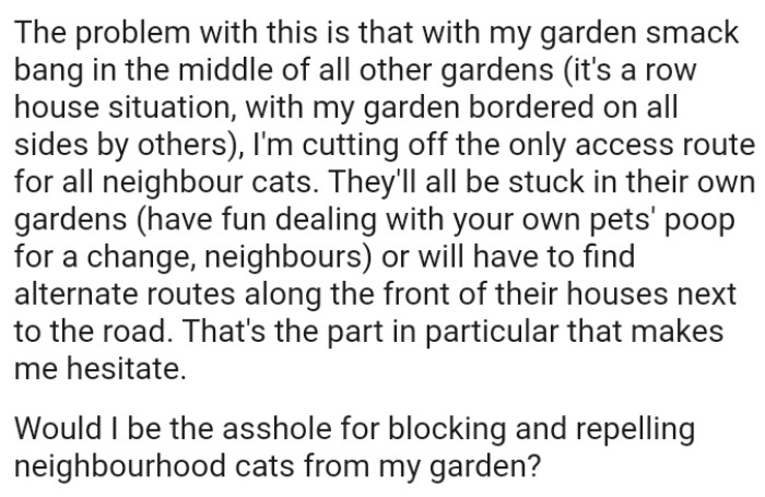 The OP's cutting off the only access route for all neighbor cats, and they'll all be stuck in their own gardens