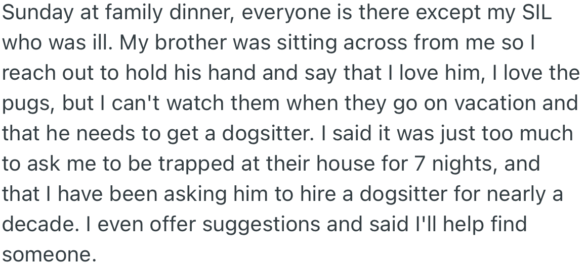 At a family dinner, OP tells her brother she will not be able to watch his dogs and volunteers to help him find a dog sitter during the one-week vacation.