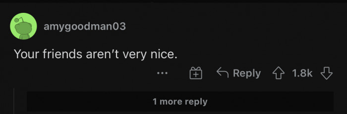 If your friends mistreat you, you will probably be better off without them.