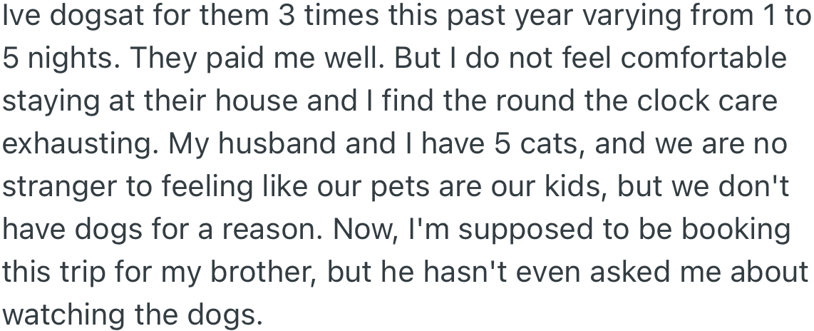 OP has dog-sat for her brother for many nights, and although the pay is good, it is an exhausting task. OP is supposed to book the trip for her brother; however, he has not personally asked her to watch his dogs.