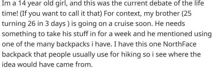 OP is a 14 Y.O. girl with a problem. Her adult brother wants to borrow her backpack for a cruise.