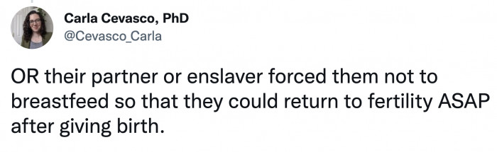 Or they were not given the option to breastfeed by their abuser/enslaver to get them fertile as soon as possible