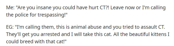 As tensions rose, OP warned EG about potential harm to CT and threatened to call the police for trespassing, while EG retaliated by threatening to do the same and expressing her intentions to profit from breeding the cat.