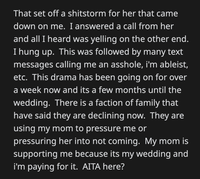 Her cousin called to yell at OP for being ableist. Some relatives heard what happened and backed out of attending OP's wedding. Her mom is on her side because it's ultimately up to OP and her fiancé who they wish to invite to their ceremony.