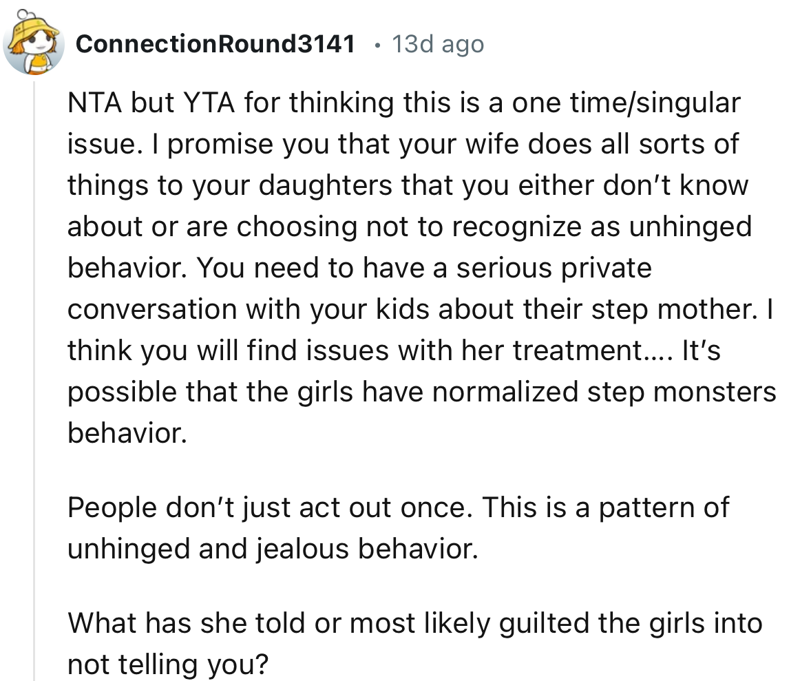 “You need to have a serious private conversation with your kids about their step mother. I think you will find issues with her treatment.”