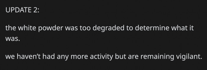 They couldn't determine what the white powder was, but OP and her husband remain vigilant of any further suspicious activities from their neighbors