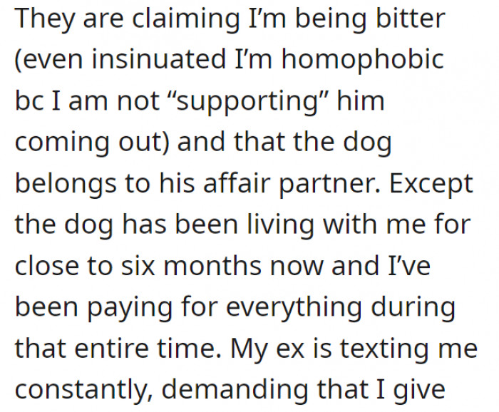 OP, of course, refused. Her ex-husband and his now-partner are trying to paint her as a selfish and bitter person, even going so far as to imply that she's homophobic. OP has grown to love the dog over time, and it's understandable since she was the one who took care of it hands-on in the first place.